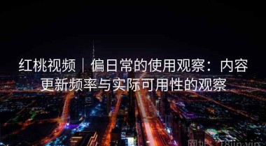 红桃视频｜偏日常的使用观察：内容更新频率与实际可用性的观察