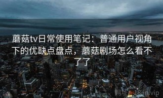 蘑菇tv日常使用笔记：普通用户视角下的优缺点盘点，蘑菇剧场怎么看不了了