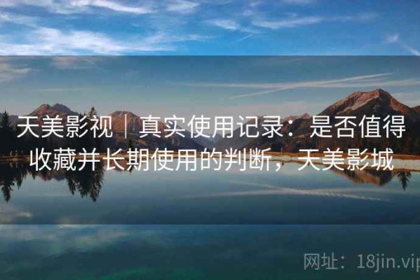 天美影视｜真实使用记录：是否值得收藏并长期使用的判断，天美影城