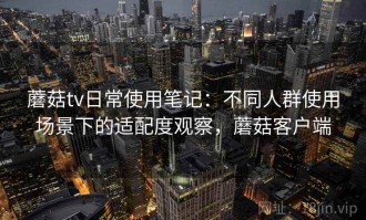 蘑菇tv日常使用笔记：不同人群使用场景下的适配度观察，蘑菇客户端
