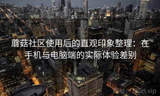 蘑菇社区使用后的直观印象整理：在手机与电脑端的实际体验差别