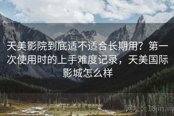 天美影院到底适不适合长期用？第一次使用时的上手难度记录，天美国际影城怎么样