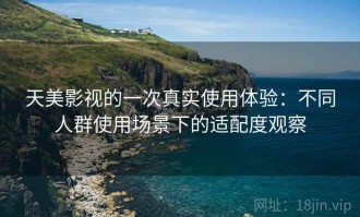 天美影视的一次真实使用体验：不同人群使用场景下的适配度观察