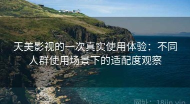 天美影视的一次真实使用体验：不同人群使用场景下的适配度观察