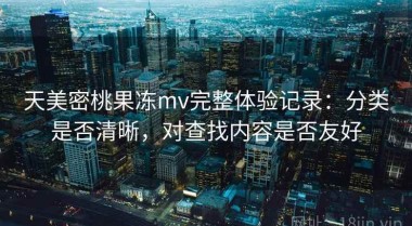 天美密桃果冻mv完整体验记录：分类是否清晰，对查找内容是否友好