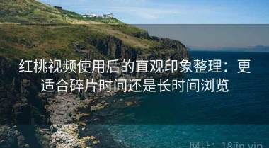 红桃视频使用后的直观印象整理：更适合碎片时间还是长时间浏览