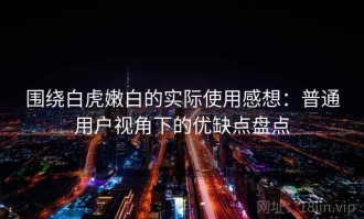 围绕白虎嫩白的实际使用感想：普通用户视角下的优缺点盘点