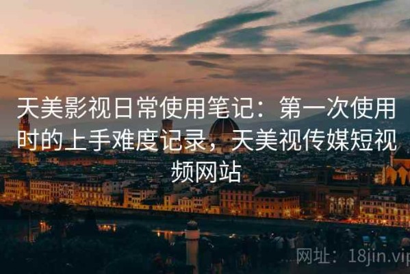 天美影视日常使用笔记：第一次使用时的上手难度记录，天美视传媒短视频网站