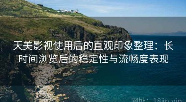 天美影视使用后的直观印象整理：长时间浏览后的稳定性与流畅度表现