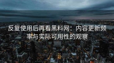 反复使用后再看黑料网：内容更新频率与实际可用性的观察