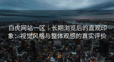 白虎网站一区｜长期浏览后的直观印象：视觉风格与整体观感的真实评价