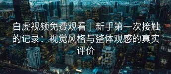 白虎视频免费观看｜新手第一次接触的记录：视觉风格与整体观感的真实评价