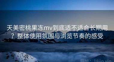 天美密桃果冻mv到底适不适合长期用？整体使用氛围与浏览节奏的感受