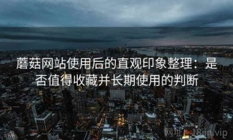 蘑菇网站使用后的直观印象整理：是否值得收藏并长期使用的判断