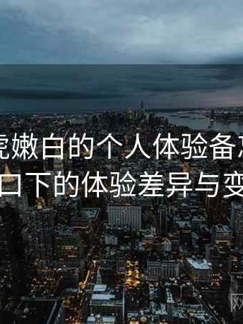 关于白虎嫩白的个人体验备忘：不同入口下的体验差异与变化
