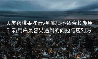 天美密桃果冻mv到底适不适合长期用？新用户最容易遇到的问题与应对方式