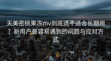 天美密桃果冻mv到底适不适合长期用？新用户最容易遇到的问题与应对方式