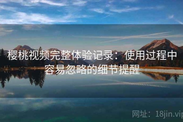 樱桃视频完整体验记录：使用过程中容易忽略的细节提醒