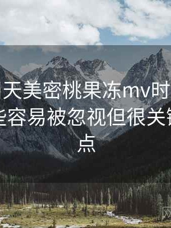 第一次用天美密桃果冻mv时的真实感受：一些容易被忽视但很关键的体验点