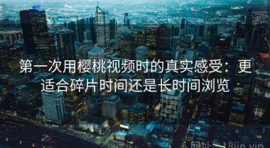 第一次用樱桃视频时的真实感受：更适合碎片时间还是长时间浏览