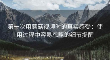 第一次用蘑菇视频时的真实感受：使用过程中容易忽略的细节提醒
