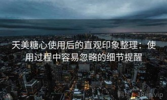天美糖心使用后的直观印象整理：使用过程中容易忽略的细节提醒