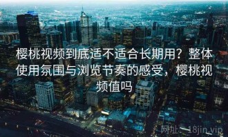 樱桃视频到底适不适合长期用？整体使用氛围与浏览节奏的感受，樱桃视频值吗