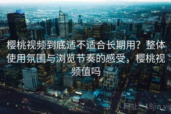 樱桃视频到底适不适合长期用？整体使用氛围与浏览节奏的感受，樱桃视频值吗
