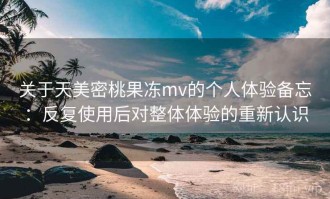 关于天美密桃果冻mv的个人体验备忘：反复使用后对整体体验的重新认识