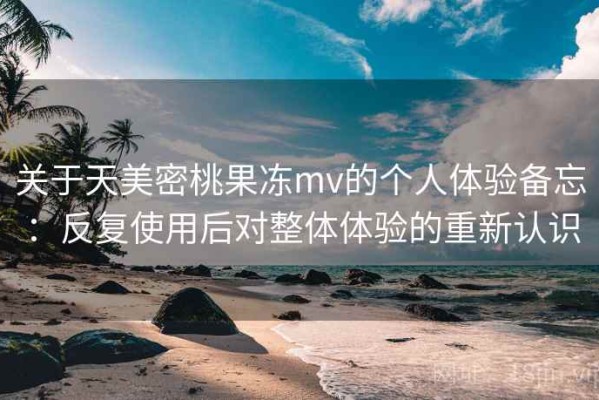 关于天美密桃果冻mv的个人体验备忘：反复使用后对整体体验的重新认识