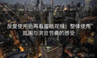 反复使用后再看蜜桃视频：整体使用氛围与浏览节奏的感受
