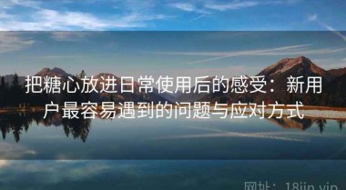 把糖心放进日常使用后的感受：新用户最容易遇到的问题与应对方式