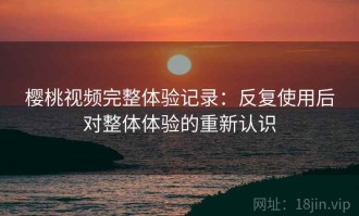 樱桃视频完整体验记录：反复使用后对整体体验的重新认识