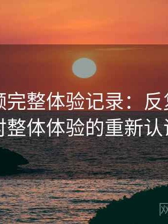 樱桃视频完整体验记录：反复使用后对整体体验的重新认识