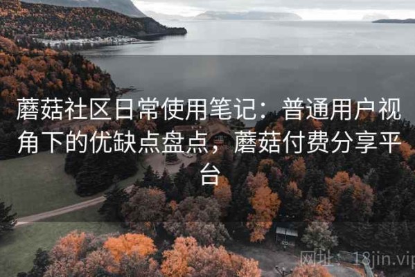 蘑菇社区日常使用笔记：普通用户视角下的优缺点盘点，蘑菇付费分享平台