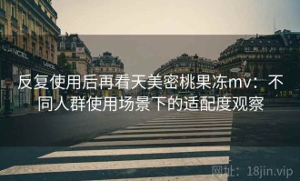 反复使用后再看天美密桃果冻mv：不同人群使用场景下的适配度观察