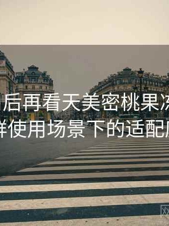 反复使用后再看天美密桃果冻mv：不同人群使用场景下的适配度观察