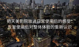 把天美影院放进日常使用后的感受：反复使用后对整体体验的重新认识