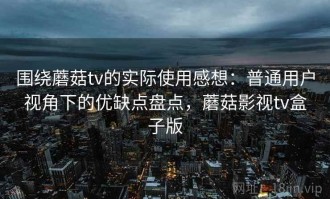 围绕蘑菇tv的实际使用感想：普通用户视角下的优缺点盘点，蘑菇影视tv盒子版