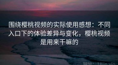 围绕樱桃视频的实际使用感想：不同入口下的体验差异与变化，樱桃视频是用来干嘛的