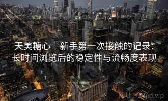 天美糖心｜新手第一次接触的记录：长时间浏览后的稳定性与流畅度表现