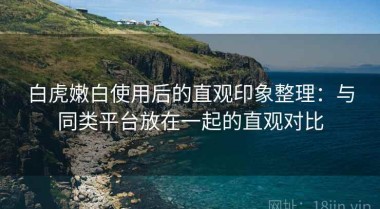 白虎嫩白使用后的直观印象整理：与同类平台放在一起的直观对比