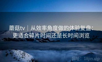 蘑菇tv｜从效率角度做的体验复盘：更适合碎片时间还是长时间浏览