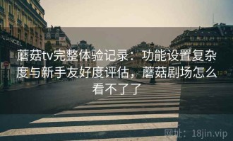 蘑菇tv完整体验记录：功能设置复杂度与新手友好度评估，蘑菇剧场怎么看不了了