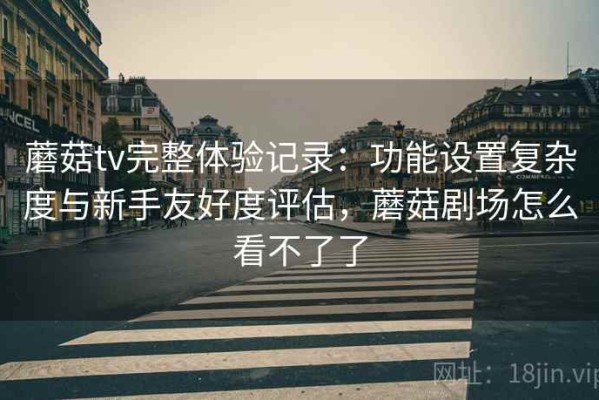 蘑菇tv完整体验记录：功能设置复杂度与新手友好度评估，蘑菇剧场怎么看不了了