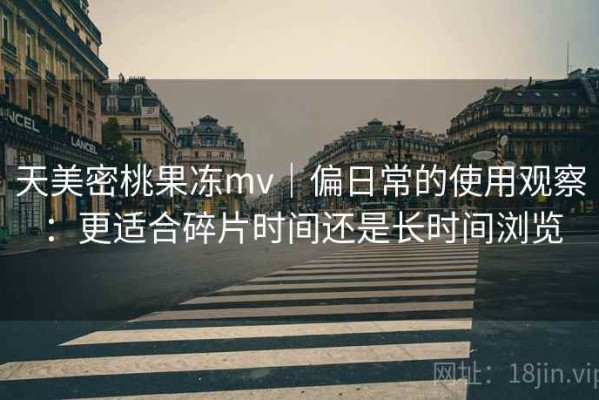 天美密桃果冻mv｜偏日常的使用观察：更适合碎片时间还是长时间浏览