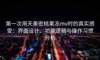第一次用天美密桃果冻mv时的真实感受：界面设计、功能逻辑与操作习惯分析