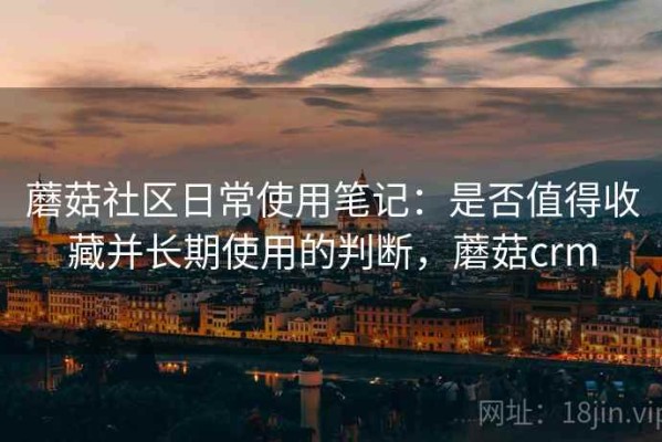 蘑菇社区日常使用笔记：是否值得收藏并长期使用的判断，蘑菇crm