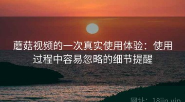 蘑菇视频的一次真实使用体验：使用过程中容易忽略的细节提醒