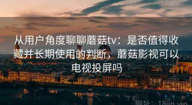 从用户角度聊聊蘑菇tv：是否值得收藏并长期使用的判断，蘑菇影视可以电视投屏吗